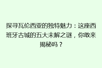 探寻瓦伦西亚的独特魅力:这座西班牙古城的五大未解之谜,你敢来揭秘吗?