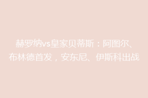 赫罗纳vs皇家贝蒂斯：阿图尔、布林德首发，安东尼、伊斯科出战