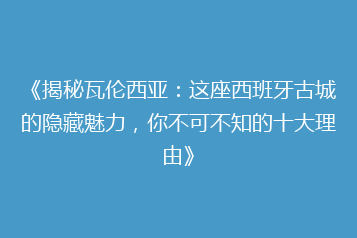 《揭秘瓦伦西亚:这座西班牙古城的隐藏魅力,你不可不知的十大理由》