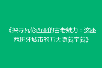 《探寻瓦伦西亚的古老魅力:这座西班牙城市的五大隐藏宝藏》