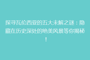 探寻瓦伦西亚的五大未解之谜：隐藏在历史深处的绝美风景等你揭秘！