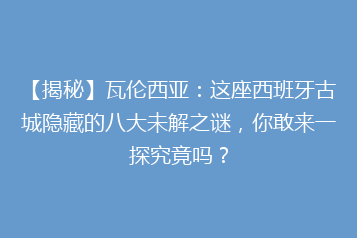 【揭秘】瓦伦西亚:这座西班牙古城隐藏的八大未解之谜,你敢来一探究竟吗?