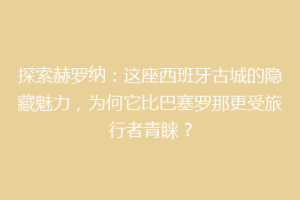探索赫罗纳：这座西班牙古城的隐藏魅力，为何它比巴塞罗那更受旅行者青睐？