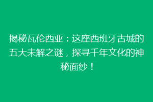 揭秘瓦伦西亚：这座西班牙古城的五大未解之谜，探寻千年文化的神秘面纱！