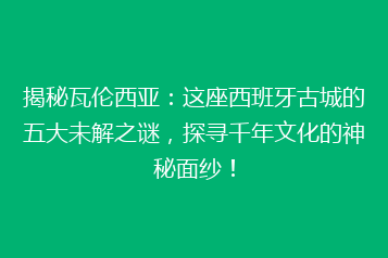 揭秘瓦伦西亚:这座西班牙古城的五大未解之谜,探寻千年文化的神秘面纱!