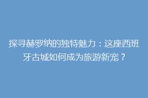 探寻赫罗纳的独特魅力：这座西班牙古城如何成为旅游新宠？