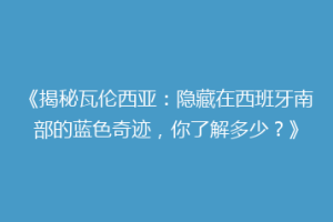 《揭秘瓦伦西亚：隐藏在西班牙南部的蓝色奇迹，你了解多少？》