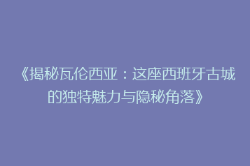 《揭秘瓦伦西亚:这座西班牙古城的独特魅力与隐秘角落》