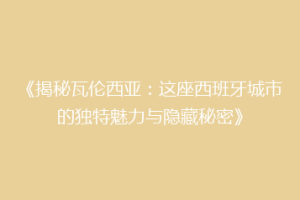 《揭秘瓦伦西亚：这座西班牙城市的独特魅力与隐藏秘密》