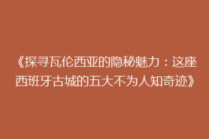 《探寻瓦伦西亚的隐秘魅力：这座西班牙古城的五大不为人知奇迹》