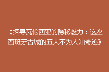 《探寻瓦伦西亚的隐秘魅力:这座西班牙古城的五大不为人知奇迹》