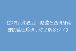 《探寻瓦伦西亚：隐藏在西班牙南部的蓝色珍珠，你了解多少？》