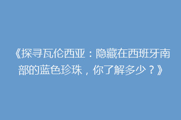《探寻瓦伦西亚:隐藏在西班牙南部的蓝色珍珠,你了解多少?》