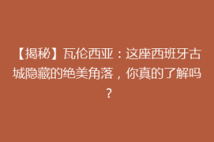 【揭秘】瓦伦西亚：这座西班牙古城隐藏的绝美角落，你真的了解吗？