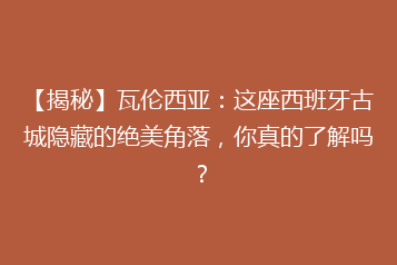 【揭秘】瓦伦西亚:这座西班牙古城隐藏的绝美角落,你真的了解吗?