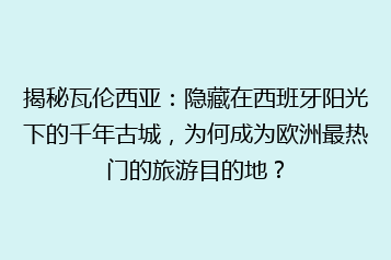 揭秘瓦伦西亚:隐藏在西班牙阳光下的千年古城,为何成为欧洲最热门的旅游目的地?