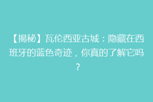【揭秘】瓦伦西亚古城：隐藏在西班牙的蓝色奇迹，你真的了解它吗？