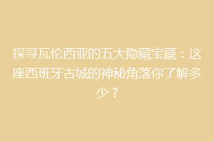 探寻瓦伦西亚的五大隐藏宝藏：这座西班牙古城的神秘角落你了解多少？