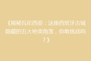 《揭秘瓦伦西亚：这座西班牙古城隐藏的五大绝美角落，你敢挑战吗？》