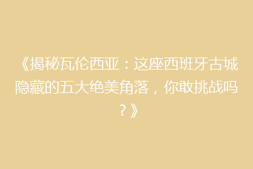 《揭秘瓦伦西亚:这座西班牙古城隐藏的五大绝美角落,你敢挑战吗?》
