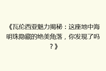 《瓦伦西亚魅力揭秘:这座地中海明珠隐藏的绝美角落,你发现了吗?》