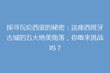 探寻瓦伦西亚的秘密：这座西班牙古城的五大绝美角落，你敢来挑战吗？