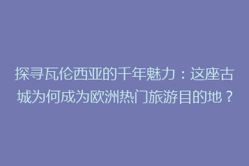 探寻瓦伦西亚的千年魅力:这座古城为何成为欧洲热门旅游目的地?