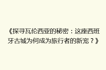 《探寻瓦伦西亚的秘密:这座西班牙古城为何成为旅行者的新宠?》