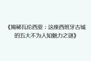 《揭秘瓦伦西亚：这座西班牙古城的五大不为人知魅力之谜》