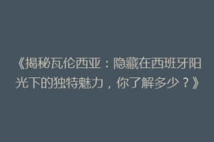 《揭秘瓦伦西亚：隐藏在西班牙阳光下的独特魅力，你了解多少？》