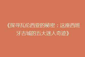 《探寻瓦伦西亚的秘密：这座西班牙古城的五大迷人奇迹》