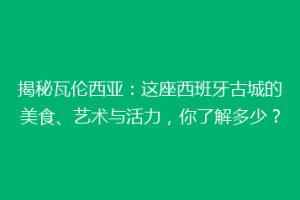 揭秘瓦伦西亚：这座西班牙古城的美食、艺术与活力，你了解多少？