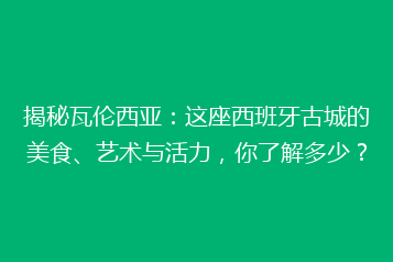 揭秘瓦伦西亚:这座西班牙古城的美食、艺术与活力,你了解多少?