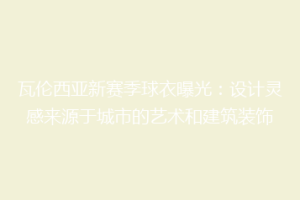 瓦伦西亚新赛季球衣曝光：设计灵感来源于城市的艺术和建筑装饰