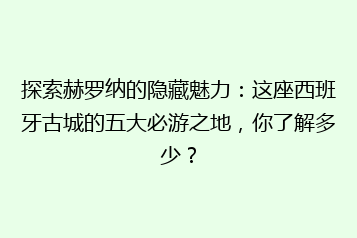 探索赫罗纳的隐藏魅力:这座西班牙古城的五大必游之地,你了解多少?