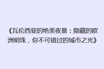 《瓦伦西亚的绝美夜景:隐藏的欧洲明珠,你不可错过的城市之光》