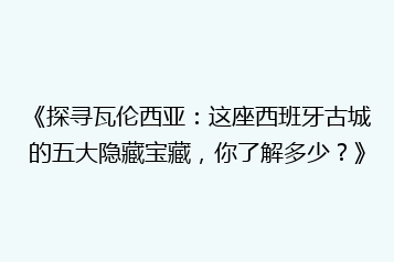 《探寻瓦伦西亚:这座西班牙古城的五大隐藏宝藏,你了解多少?》