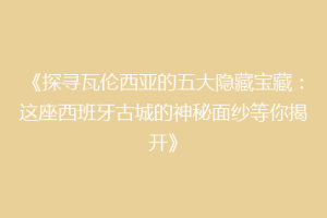 《探寻瓦伦西亚的五大隐藏宝藏：这座西班牙古城的神秘面纱等你揭开》