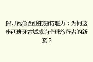 探寻瓦伦西亚的独特魅力：为何这座西班牙古城成为全球旅行者的新宠？