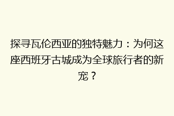探寻瓦伦西亚的独特魅力:为何这座西班牙古城成为全球旅行者的新宠?