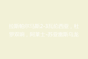 拉斯帕尔马斯2-3瓦伦西亚，杜罗双响，阿莱士-苏亚雷斯乌龙