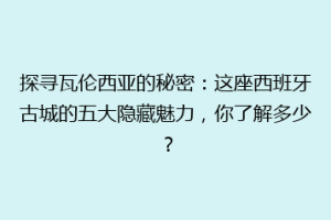 探寻瓦伦西亚的秘密：这座西班牙古城的五大隐藏魅力，你了解多少？