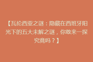 【瓦伦西亚之谜：隐藏在西班牙阳光下的五大未解之谜，你敢来一探究竟吗？】