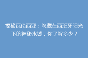 揭秘瓦伦西亚：隐藏在西班牙阳光下的神秘水城，你了解多少？