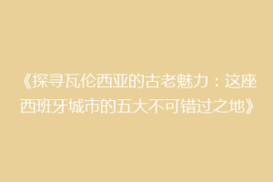 《探寻瓦伦西亚的古老魅力：这座西班牙城市的五大不可错过之地》