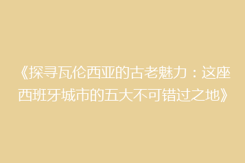 《探寻瓦伦西亚的古老魅力：这座西班牙城市的五大不可错过之地》