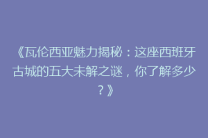 《瓦伦西亚魅力揭秘：这座西班牙古城的五大未解之谜，你了解多少？》