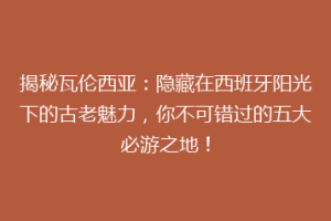 揭秘瓦伦西亚：隐藏在西班牙阳光下的古老魅力，你不可错过的五大必游之地！