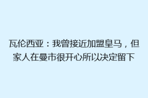 瓦伦西亚：我曾接近加盟皇马，但家人在曼市很开心所以决定留下