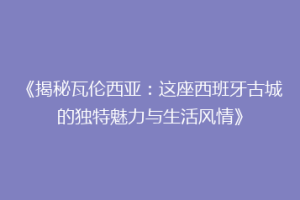 《揭秘瓦伦西亚：这座西班牙古城的独特魅力与生活风情》